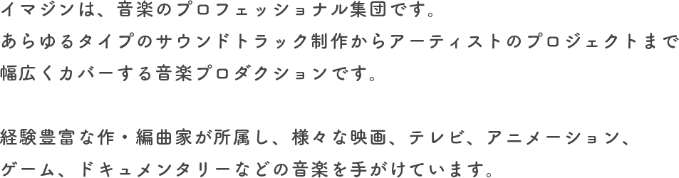 イマジンは、音楽のプロフェッショナル集団です。あらゆるタイプのサウンドトラック制作からアーティストのプロジェクトまで幅広くカバーする音楽プロダクションです。経験豊富な作・編曲家が所属し、様々な映画、テレビ、アニメーション、ゲーム、ドキュメンタリーなどの音楽を手がけています。